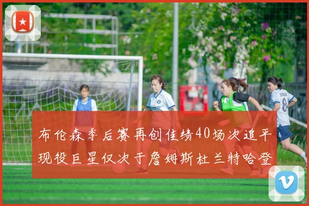 布伦森季后赛再创佳绩40场次追平现役巨星仅次于詹姆斯杜兰特哈登