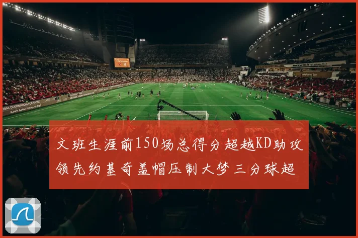 文班生涯前150场总得分超越KD助攻领先约基奇盖帽压制大梦三分球超越库里