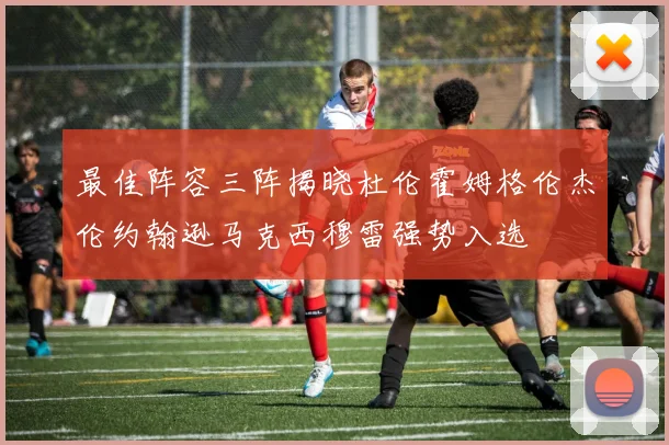 最佳阵容三阵揭晓杜伦霍姆格伦杰伦约翰逊马克西穆雷强势入选