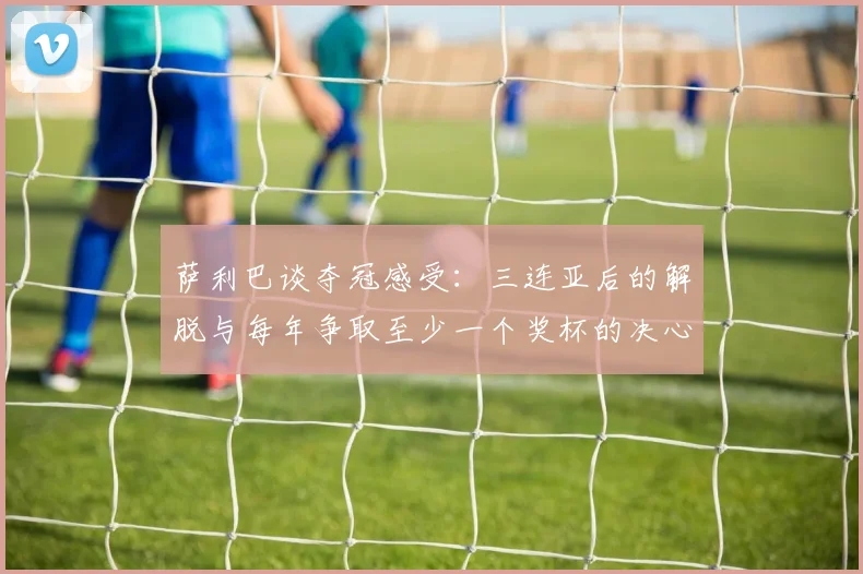 萨利巴谈夺冠感受：三连亚后的解脱与每年争取至少一个奖杯的决心