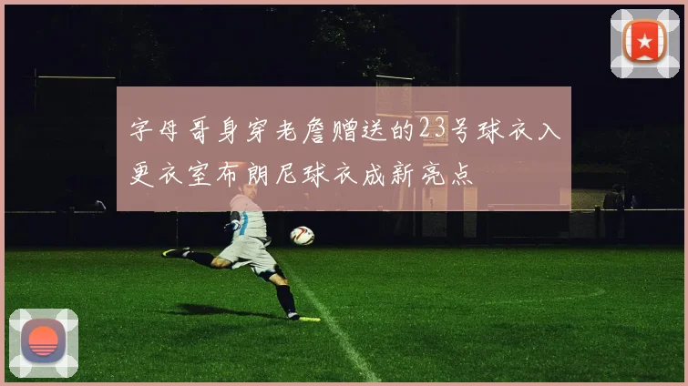 字母哥身穿老詹赠送的23号球衣入更衣室布朗尼球衣成新亮点