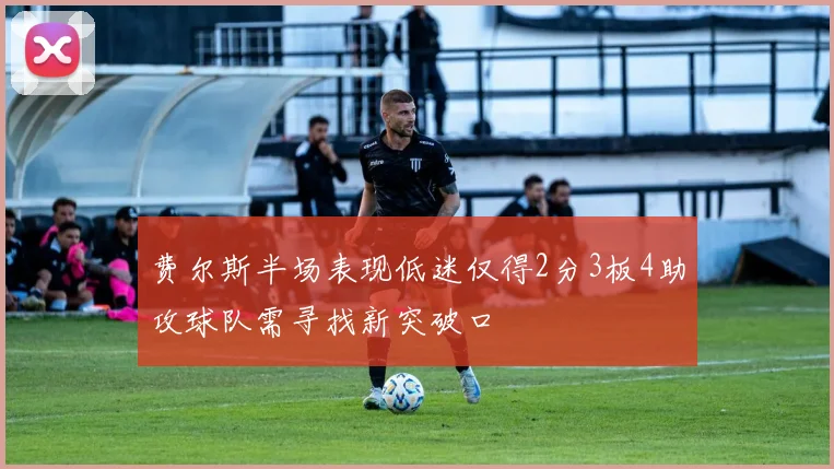 费尔斯半场表现低迷仅得2分3板4助攻球队需寻找新突破口