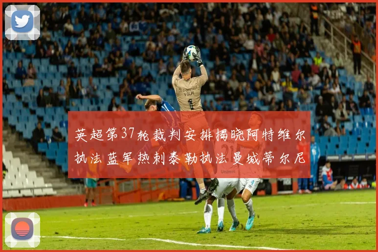 英超第37轮裁判安排揭晓阿特维尔执法蓝军热刺泰勒执法曼城蒂尔尼执法枪手