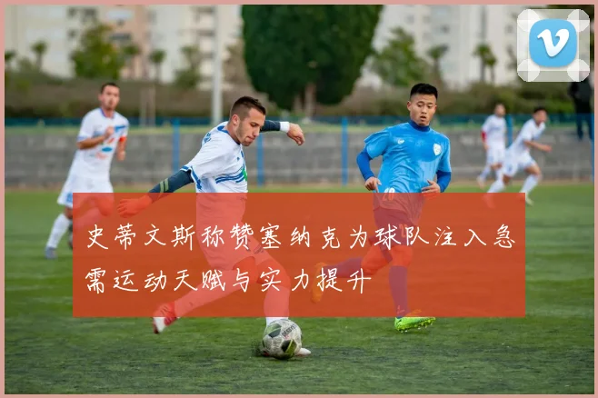 史蒂文斯称赞塞纳克为球队注入急需运动天赋与实力提升