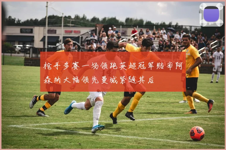 枪手多赛一场领跑英超冠军赔率阿森纳大幅领先曼城紧随其后
