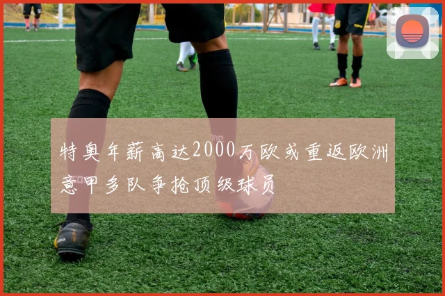 特奥年薪高达2000万欧或重返欧洲意甲多队争抢顶级球员