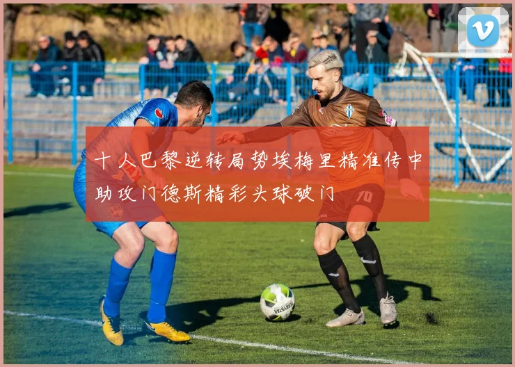十人巴黎逆转局势埃梅里精准传中助攻门德斯精彩头球破门