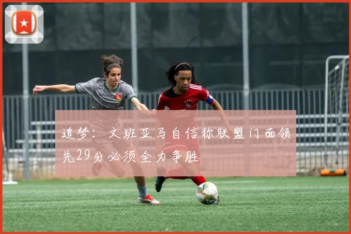 追梦：文班亚马自信称联盟门面领先29分必须全力争胜