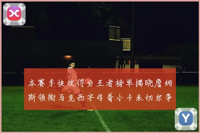 本赛季快攻得分王者榜单揭晓詹姆斯领衔马克西字母哥小卡米切尔争辉