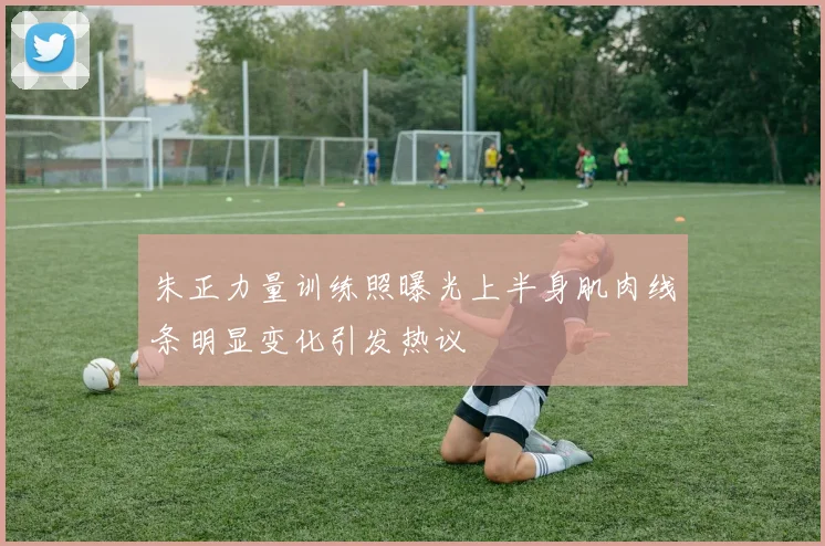 朱正力量训练照曝光上半身肌肉线条明显变化引发热议