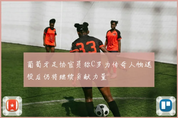 葡萄牙足协官员称C罗为传奇人物退役后仍将继续贡献力量