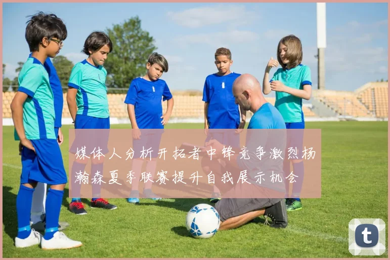媒体人分析开拓者中锋竞争激烈杨瀚森夏季联赛提升自我展示机会