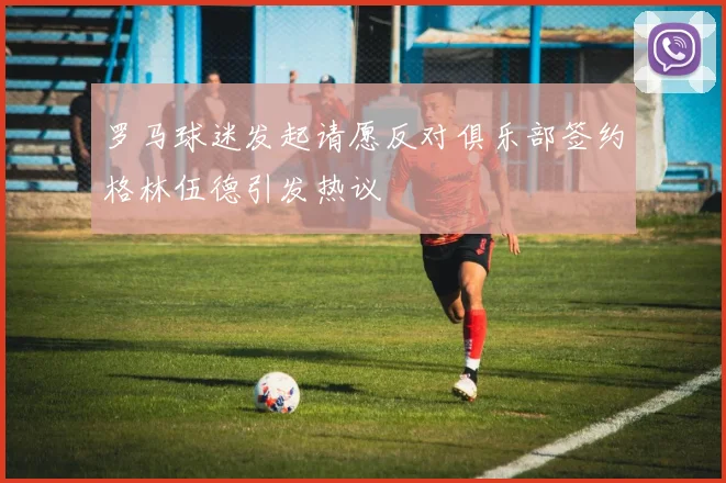 罗马球迷发起请愿反对俱乐部签约格林伍德引发热议