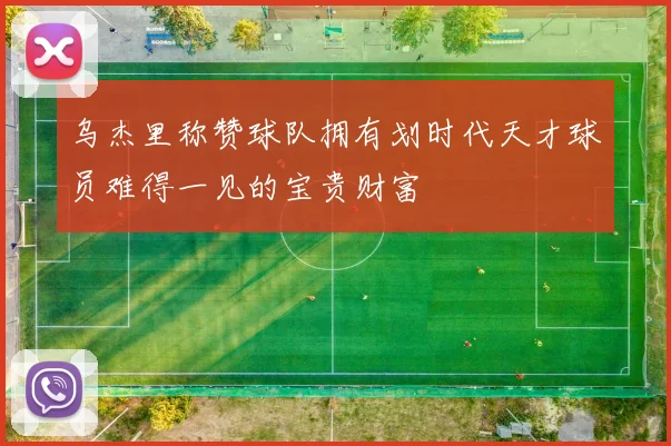 乌杰里称赞球队拥有划时代天才球员难得一见的宝贵财富