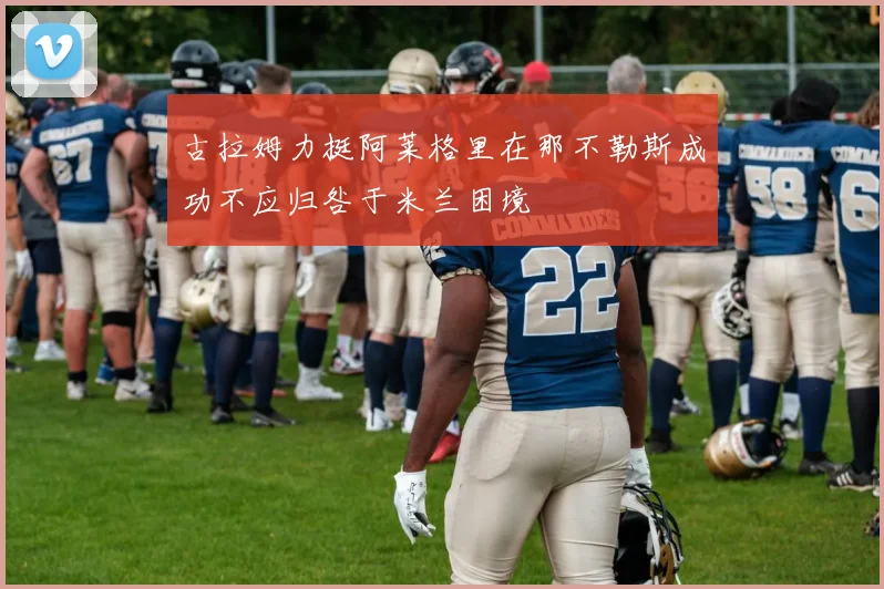 古拉姆力挺阿莱格里在那不勒斯成功不应归咎于米兰困境