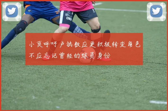 小莫呼吁卢执教应更积极转变角色不应忘记曾经的球员身份