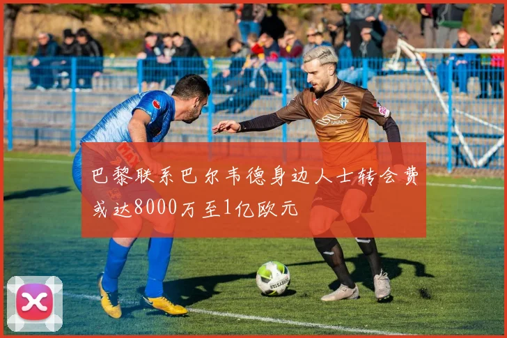 巴黎联系巴尔韦德身边人士转会费或达8000万至1亿欧元
