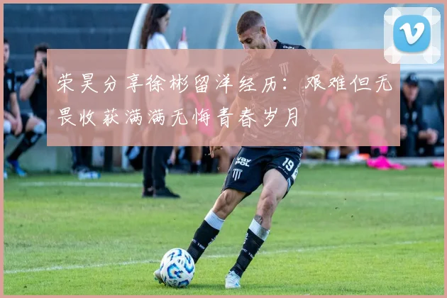 荣昊分享徐彬留洋经历：艰难但无畏收获满满无悔青春岁月