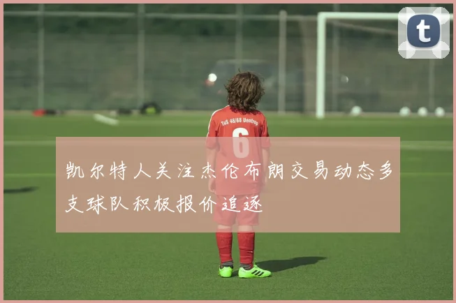 凯尔特人关注杰伦布朗交易动态多支球队积极报价追逐