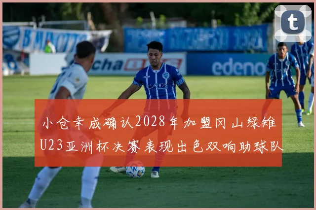 小仓幸成确认2028年加盟冈山绿雉U23亚洲杯决赛表现出色双响助球队夺冠