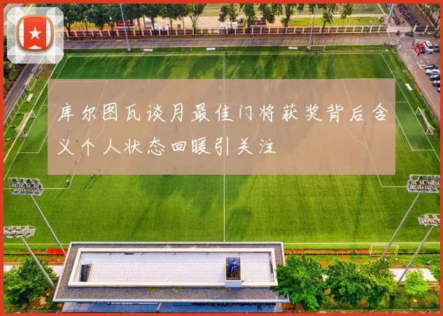 库尔图瓦谈月最佳门将获奖背后含义个人状态回暖引关注